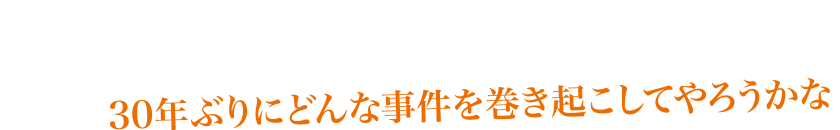30年ぶりにどんな事件を巻き起こしてやろうかな